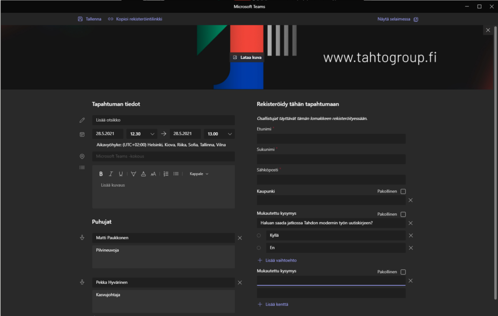 x
Tallenna
@ Kopioi rekisteröintilinkki
Microsoft Tea ms
Lataa kuva
Näytä selaimessa
www.tahtogroup.fl
x
Tapahtuman tiedot
Lisää otsikko
2&5.2021
1230
2&5.2021
1300
Aikavyöhyke: (UTC+02:OO) Helsinki, Kiova, Riika, Sofia, Tallinna, Vilna
Microsoft Teams -kokous
Lisää kuvaus
Puhujat
Matti Paukkonen
Pilvineuvoja
Pekka Hyvärinen
Kasvujohtaja
x
x
Rekisteröidy tähän tapahtumaan
Osallistujat täyttävät tämän lomakkeen rekisteröityessään.
Etunimi
Sukunimi
Sähköposti
Kaupunki
Mukautettu kysymys
Haluan saada jatkossa Tahdon modemin työn uutiskirjeen?
O
Kyllä
O
En
4- Lisää vaihtoehto
Mukautettu kysymys
+ Lisää kenttä
Pakollinen
x
Pakollinen
x
x
x
Pakollinen
x